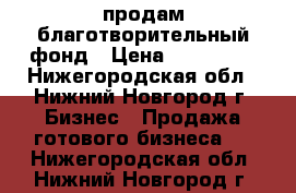 продам благотворительный фонд › Цена ­ 220 000 - Нижегородская обл., Нижний Новгород г. Бизнес » Продажа готового бизнеса   . Нижегородская обл.,Нижний Новгород г.